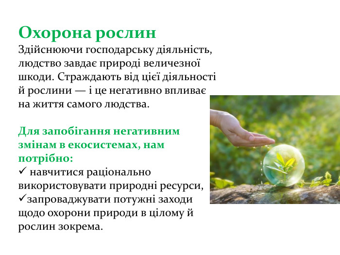 Охорона рослин Здійснюючи господарську діяльність, людство завдає природі величезної шкоди. Страждають від цієї діяльності й рослини — і це негативно впливає на життя самого людства. Для запобігання негативним змінам в екосистемах, нам потрібно: навчитися раціонально використовувати природні ресурси, запроваджувати потужні заходи щодо охорони природи в цілому й рослин зокрема. 
