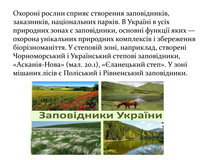 Охороні рослин сприяє створення заповідників, заказників, національних парків. В Україні в усіх природних зонах є заповідники, основні функції яких — охорона унікальних природних комплексів і збереження біорізноманіття. У степовій зоні, наприклад, створені Чорноморський і Український степові заповідники, «Асканія-Нова» (мал. 20.1), «Єланецький степ». У зоні мішаних лісів є Поліський і Рівненський заповідники. 