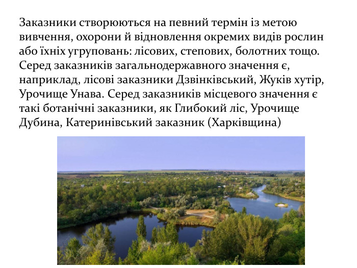 Заказники створюються на певний термін із метою вивчення, охорони й відновлення окремих видів рослин або їхніх угруповань: лісових, степових, болотних тощо. Серед заказників загальнодержавного значення є, наприклад, лісові заказники Дзвінківський, Жуків хутір, Урочище Унава. Серед заказників місцевого значення є такі ботанічні заказники, як Глибокий ліс, Урочище Дубина, Катеринівський заказник (Харківщина)