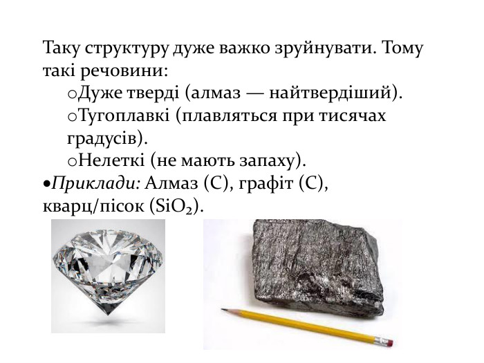 Таку структуру дуже важко зруйнувати. Тому такі речовини: Дуже тверді (алмаз — найтвердіший). Тугоплавкі (плавляться при тисячах градусів). Нелеткі (не мають запаху). Приклади: Алмаз (C), графіт (C), кварц/пісок (Si. O₂).