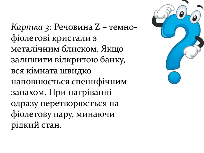 Картка 3: Речовина Z – темно-фіолетові кристали з металічним блиском. Якщо залишити відкритою банку, вся кімната швидко наповнюється специфічним запахом. При нагріванні одразу перетворюється на фіолетову пару, минаючи рідкий стан. 