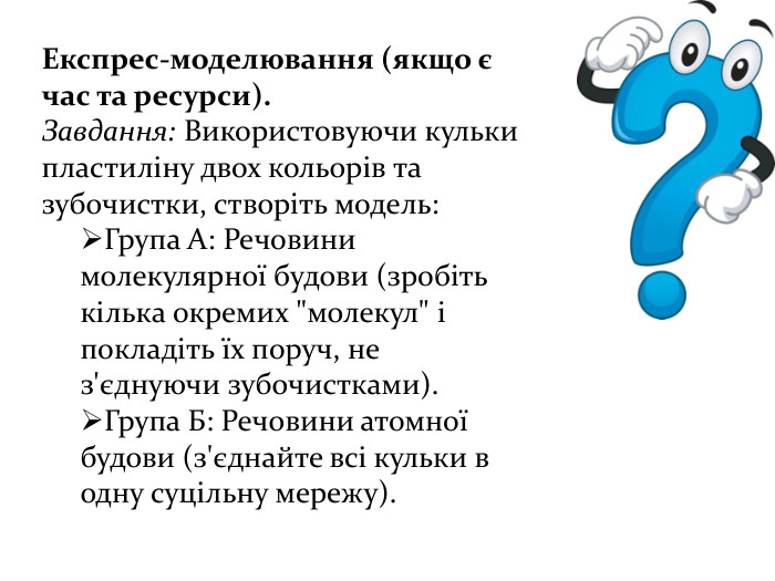 Експрес-моделювання (якщо є час та ресурси). Завдання: Використовуючи кульки пластиліну двох кольорів та зубочистки, створіть модель: Група А: Речовини молекулярної будови (зробіть кілька окремих 