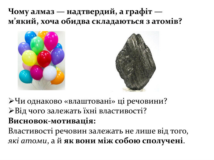 Чому алмаз — надтвердий, а графіт — м’який, хоча обидва складаються з атомів?Чи однаково «влаштовані» ці речовини?Від чого залежать їхні властивості?Висновок-мотивація: Властивості речовин залежать не лише від того, які атоми, а й як вони між собою сполучені.