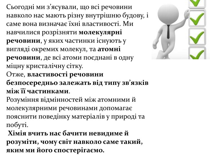 Сьогодні ми з’ясували, що всі речовини навколо нас мають різну внутрішню будову, і саме вона визначає їхні властивості. Ми навчилися розрізняти молекулярні речовини, у яких частинки існують у вигляді окремих молекул, та атомні речовини, де всі атоми поєднані в одну міцну кристалічну сітку. Отже, властивості речовини безпосередньо залежать від типу зв’язків між її частинками. Розуміння відмінностей між атомними й молекулярними речовинами допомагає пояснити поведінку матеріалів у природі та побуті. Хімія вчить нас бачити невидиме й розуміти, чому світ навколо саме такий, яким ми його спостерігаємо.