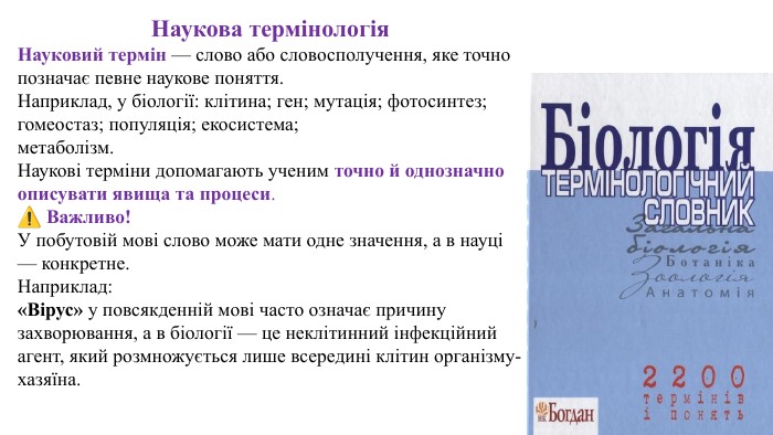 Наукова термінологія. Науковий термін — слово або словосполучення, яке точно позначає певне наукове поняття. Наприклад, у біології: клітина; ген; мутація; фотосинтез; гомеостаз; популяція; екосистема;метаболізм. Наукові терміни допомагають ученим точно й однозначно описувати явища та процеси.⚠️ Важливо!У побутовій мові слово може мати одне значення, а в науці — конкретне. Наприклад:«Вірус» у повсякденній мові часто означає причину захворювання, а в біології — це неклітинний інфекційний агент, який розмножується лише всередині клітин організму-хазяїна.