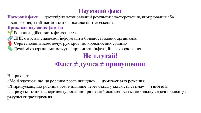 Науковий факт. Науковий факт — достовірно встановлений результат спостереження, вимірювання або дослідження, який має достатнє доказове підтвердження. Приклади наукових фактів:🌱 Рослини здійснюють фотосинтез.🧬 ДНК є носієм спадкової інформації в більшості живих організмів.🫀 Серце людини забезпечує рух крові по кровоносних судинах.🦠 Деякі мікроорганізми можуть спричиняти інфекційні захворювання. Не плутай!Факт ≠ думка ≠ припущення. Наприклад:«Мені здається, що ця рослина росте швидше» — думка/спостереження.«Я припускаю, що рослина росте швидше через більшу кількість світла» — гіпотеза.«За результатами експерименту рослини при певній освітленості мали більшу середню висоту» — результат дослідження.
