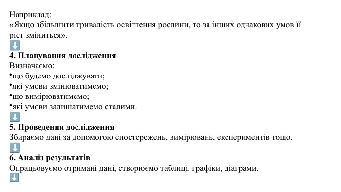 Наприклад:«Якщо збільшити тривалість освітлення рослини, то за інших однакових умов її ріст зміниться».⬇4. Планування дослідження. Визначаємо:що будемо досліджувати;які умови змінюватимемо;що вимірюватимемо;які умови залишатимемо сталими.⬇5. Проведення дослідження. Збираємо дані за допомогою спостережень, вимірювань, експериментів тощо.⬇6. Аналіз результатів. Опрацьовуємо отримані дані, створюємо таблиці, графіки, діаграми.⬇
