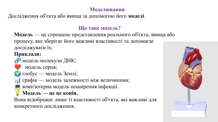 Моделювання. Дослідження об'єкта або явища за допомогою його моделі. Що таке модель?Модель — це спрощене представлення реального об'єкта, явища або процесу, яке зберігає його важливі властивості та допомагає досліджувати їх. Приклади:🧬 модель молекули ДНК;❤ модель серця;🌍 глобус — модель Землі;📊 графік — модель залежності між величинами;💻 комп'ютерна модель поширення інфекції.💡 Модель — це не копія. Вона відображає лише ті властивості об'єкта, які важливі для конкретного дослідження.