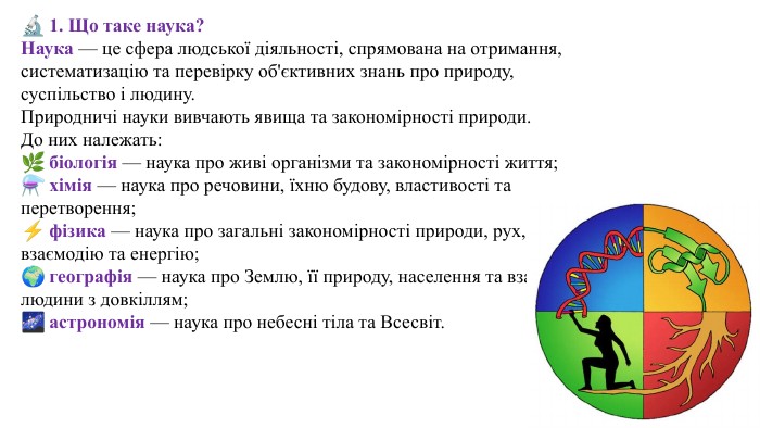 🔬 1. Що таке наука?Наука — це сфера людської діяльності, спрямована на отримання, систематизацію та перевірку об'єктивних знань про природу, суспільство і людину. Природничі науки вивчають явища та закономірності природи. До них належать:🌿 біологія — наука про живі організми та закономірності життя;⚗️ хімія — наука про речовини, їхню будову, властивості та перетворення;⚡ фізика — наука про загальні закономірності природи, рух, взаємодію та енергію;🌍 географія — наука про Землю, її природу, населення та взаємодію людини з довкіллям;🌌 астрономія — наука про небесні тіла та Всесвіт.