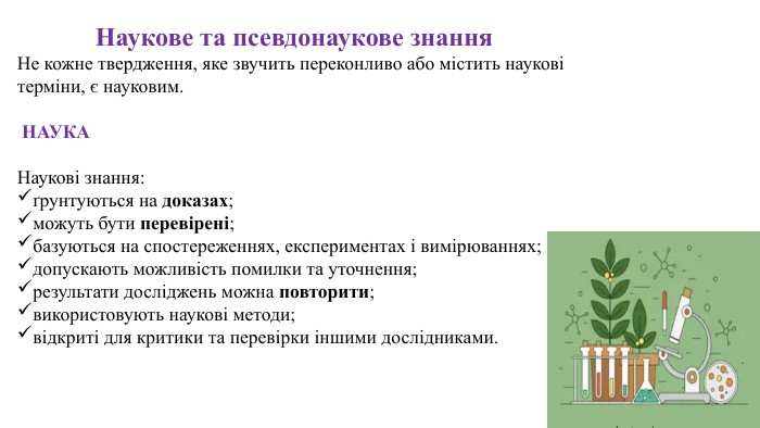 Наукове та псевдонаукове знання. Не кожне твердження, яке звучить переконливо або містить наукові терміни, є науковим. НАУКАНаукові знання:ґрунтуються на доказах;можуть бути перевірені;базуються на спостереженнях, експериментах і вимірюваннях;допускають можливість помилки та уточнення;результати досліджень можна повторити;використовують наукові методи;відкриті для критики та перевірки іншими дослідниками.