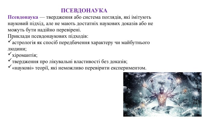 ПСЕВДОНАУКАПсевдонаука — твердження або система поглядів, які імітують науковий підхід, але не мають достатніх наукових доказів або не можуть бути надійно перевірені. Приклади псевдонаукових підходів:астрологія як спосіб передбачення характеру чи майбутнього людини;хіромантія;твердження про лікувальні властивості без доказів;«наукові» теорії, які неможливо перевірити експериментом.