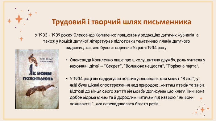 Трудовий і творчий шлях письменника. У 1933 - 1939 роках Олександр Копиленко працював у редакціях дитячих журналів, а також у Комісії дитячої літератури з підготовки тематичних планів дитячого видавництва, яке було створене в Україні 1934 року. Олександр Копиленко пише про школу, дитячу дружбу, роль учителя у вихованні дітей – “Секрет”, “Воликове нещастя”, “Порізана парта”. У 1934 році він надрукував збірочку оповідань для малят “В лісі”, у якій були цікаві спостереження над природою, життям птахів та звірів. Відтоді до кінця свого життя він мовби дописував цю книгу. Нині вона добре відома юним та й дорослим читачам під назвою “Як вони поживають”, яка перевидавалася багато разів. 