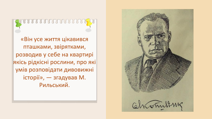 «Він усе життя цікавився пташками, звірятками, розводив у себе на квартирі якісь рідкісні рослини, про які умів розповідати дивовижні історії», — згадував М. Рильський.