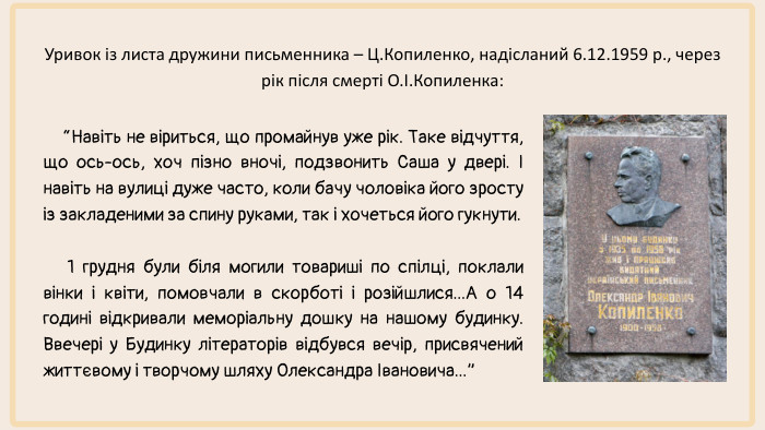 “Навіть не віриться, що промайнув уже рік. Таке відчуття, що ось-ось, хоч пізно вночі, подзвонить Саша у двері. І навіть на вулиці дуже часто, коли бачу чоловіка його зросту із закладеними за спину руками, так і хочеться його гукнути. 1 грудня були біля могили товариші по спілці, поклали вінки і квіти, помовчали в скорботі і розійшлися... А о 14 годині відкривали меморіальну дошку на нашому будинку. Ввечері у Будинку літераторів відбувся вечір, присвячений життєвому і творчому шляху Олександра Івановича...”Уривок із листа дружини письменника – Ц. Копиленко, надісланий 6.12.1959 р., через рік після смерті О.І. Копиленка: 