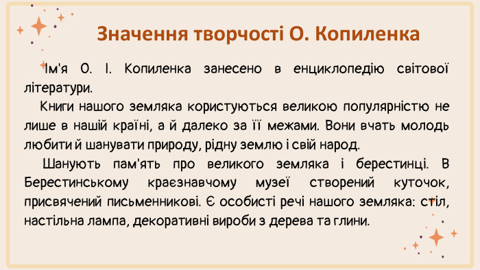 Значення творчості О. Копиленка Ім'я О. І. Копиленка занесено в енциклопедію світової літератури. Книги нашого земляка користуються великою популярністю не лише в нашій країні, а й далеко за її межами. Вони вчать молодь любити й шанувати природу, рідну землю і свій народ. Шанують пам'ять про великого земляка і берестинці. В Берестинському краєзнавчому музеї створений куточок, присвячений письменникові. Є особисті речі нашого земляка: стіл, настільна лампа, декоративні вироби з дерева та глини. 