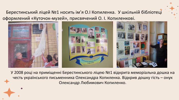 У 2008 році на приміщенні Берестинського ліцею №1 відкрита меморіальна дошка на честь українського письменника Олександра Копиленка. Відкрив дошку гість – онук Олександр Любимович Копиленко. Берестинський ліцей №1 носить ім’я О.І Копиленка. У шкільній бібліотеці оформлений «Куточок-музей», присвячений О. І. Копиленкові. 