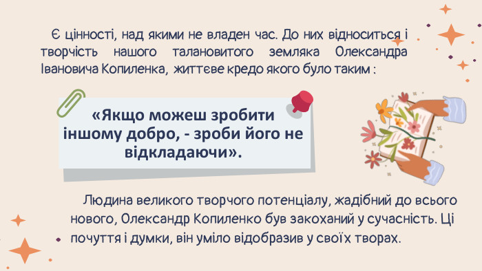  Є цінності, над якими не владен час. До них відноситься і творчість нашого талановитого земляка Олександра Івановича Копиленка, життєве кредо якого було таким : «Якщо можеш зробити іншому добро, - зроби його не відкладаючи». Людина великого творчого потенціалу, жадібний до всього нового, Олександр Копиленко був закоханий у сучасність. Ці почуття і думки, він уміло відобразив у своїх творах. 