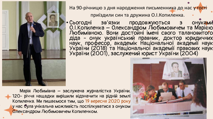  На 90-річницю з дня народження письменника до нас у гості приїздили син та дружина О.І. Кoпиленка. Сьогодні зв’язки продовжуються з онуками О.І. Копиленка – Олександром Любимовичем та Марією Любимівною. Вони достойні імені свого талановитого діда - онук український правник, доктор юридичних наук, професор, академік Національної академії наук України (2018) та Національної академії правових наук України (2001), заслужений юрист України (2004) Марія Любимівна – заслужена журналістка України. 120- річчя нащадки вирішили відзначити на рідній землі Копиленка. Ми пишаємося тим, що 19 вересня 2020 року у нас була унікальна можливість поспілкуватися з онуком Олександром Любимовичем Копиленком. 