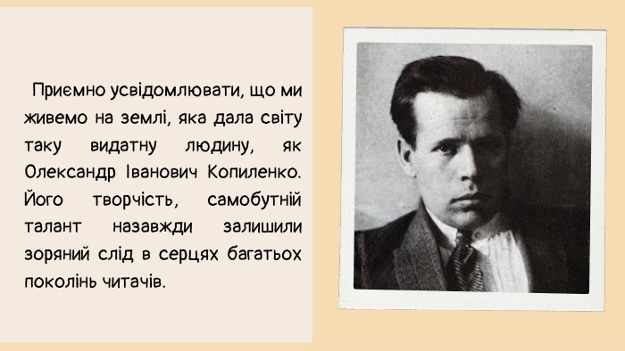 Приємно усвідомлювати, що ми живемо на землі, яка дала світу таку видатну людину, як Олександр Іванович Копиленко. Його творчість, самобутній талант назавжди залишили зоряний слід в серцях багатьох поколінь читачів. 
