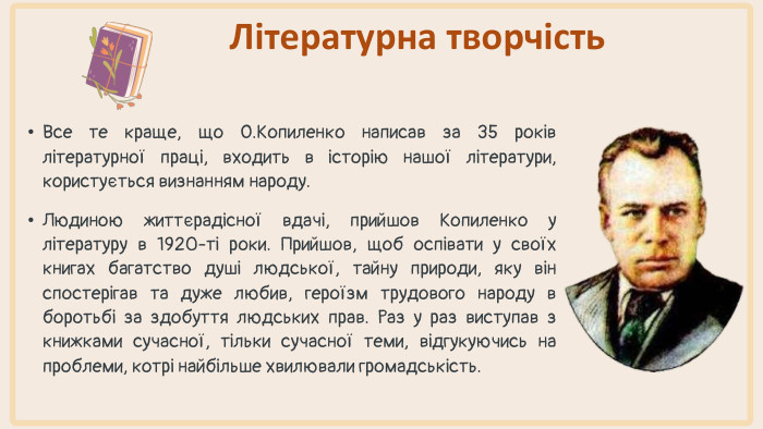 Все те краще, що О. Копиленко написав за 35 років літературної праці, входить в історію нашої літератури, користується визнанням народу. Людиною життєрадісної вдачі, прийшов Копиленко у літературу в 1920-ті роки. Прийшов, щоб оспівати у своїх книгах багатство душі людської, тайну природи, яку він спостерігав та дуже любив, героїзм трудового народу в боротьбі за здобуття людських прав. Раз у раз виступав з книжками сучасної, тільки сучасної теми, відгукуючись на проблеми, котрі найбільше хвилювали громадськість. Літературна творчість
