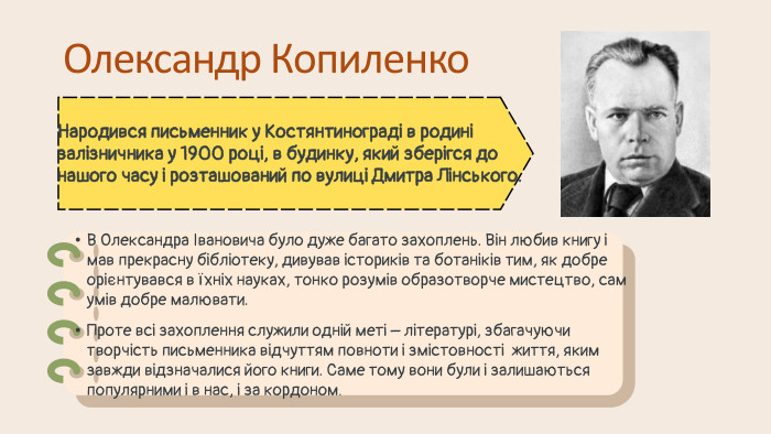 Олександр Копиленко. Народився письменник у Костянтинограді в родині залізничника у 1900 році, в будинку, який зберігся до нашого часу і розташований по вулиці Дмитра Лінського. В Олександра Івановича було дуже багато захоплень. Він любив книгу і мав прекрасну бібліотеку, дивував істориків та ботаніків тим, як добре орієнтувався в їхніх науках, тонко розумів образотворче мистецтво, сам умів добре малювати. Проте всі захоплення служили одній меті – літературі, збагачуючи творчість письменника відчуттям повноти і змістовності життя, яким завжди відзначалися його книги. Саме тому вони були і залишаються популярними і в нас, і за кордоном.