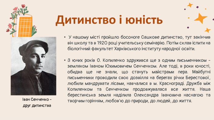  У нашому місті пройшло босоноге Сашкове дитинство, тут закінчив він школу та в 1920 році учительську семінарію. Потім склав іспити на біологічний факультет Харківського інституту народної освіти. З юних років О. Копиленко здружився ще з одним письменником - земляком Іваном Юхимовичем Сенченком. Але тоді, в роки юності, обидва ще не знали, що стануть майстрами пера. Майбутні письменники проводили своє дозвілля на берегах річки Берестової, любили мандрувати лісами, навчалися в м. Краснограді. Дружба між Копиленком та Сенченком продовжувалася все життя. Наша берестинська земля наділила Олександра Івановича наснагою та творчим горінням, любов'ю до природи, до людей, до життя. Дитинство і юністьІван Сенченко - друг дитинства 