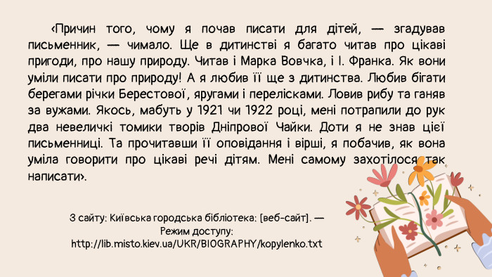  «Причин того, чому я почав писати для дітей, — згадував письменник, — чимало. Ще в дитинстві я багато читав про цікаві пригоди, про нашу природу. Читав і Марка Вовчка, і І. Франка. Як вони уміли писати про природу! А я любив її ще з дитинства. Любив бігати берегами річки Берестової, яругами і перелісками. Ловив рибу та ганяв за вужами. Якось, мабуть у 1921 чи 1922 році, мені потрапили до рук два невеличкі томики творів Дніпрової Чайки. Доти я не знав цієї письменниці. Та прочитавши її оповідання і вірші, я побачив, як вона уміла говорити про цікаві речі дітям. Мені самому захотілося так написати». З сайту: Київська городська бібліотека: [веб-сайт]. — Режим доступу: http://lib.misto.kiev.ua/UKR/BIOGRAPHY/kopylenko.txt