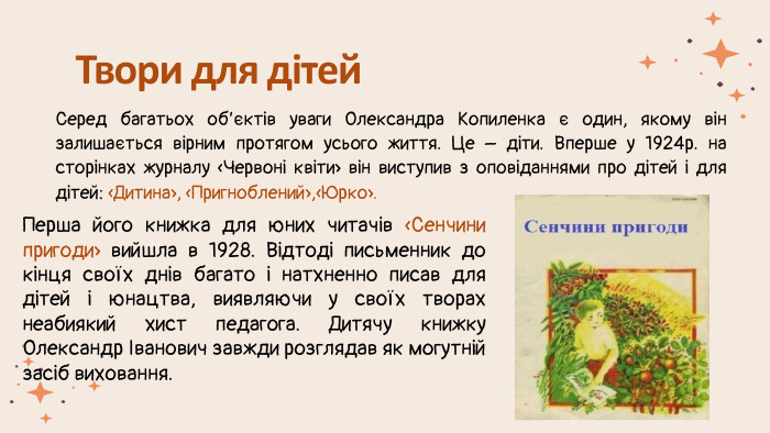 Твори для дітей. Серед багатьох об’єктів уваги Олександра Копиленка є один, якому він залишається вірним протягом усього життя. Це – діти. Вперше у 1924р. на сторінках журналу «Червоні квіти» він виступив з оповіданнями про дітей і для дітей: «Дитина», «Пригноблений»,«Юрко». Перша його книжка для юних читачів «Сенчини пригоди» вийшла в 1928. Відтоді письменник до кінця своїх днів багато і натхненно писав для дітей і юнацтва, виявляючи у своїх творах неабиякий хист педагога. Дитячу книжку Олександр Іванович завжди розглядав як могутній засіб виховання. 