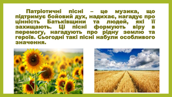  Патріотичні пісні – це музика, що підтримує бойовий дух, надихає, нагадує про цінність Батьківщини та людей, які її захищають. Ці пісні формують віру в перемогу, нагадують про рідну землю та героїв. Сьогодні такі пісні набули особливого значення.