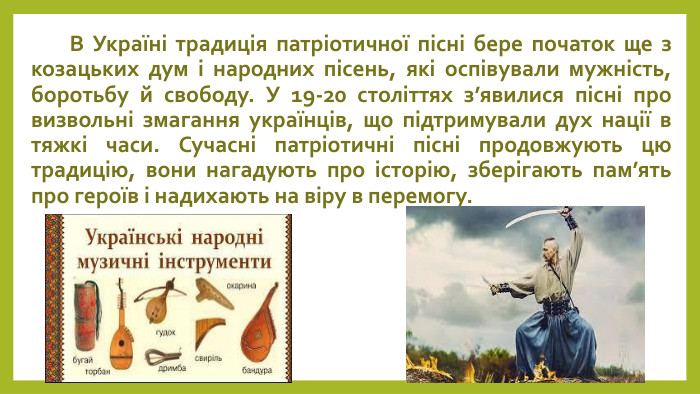  В Україні традиція патріотичної пісні бере початок ще з козацьких дум і народних пісень, які оспівували мужність, боротьбу й свободу. У 19-20 століттях з’явилися пісні про визвольні змагання українців, що підтримували дух нації в тяжкі часи. Сучасні патріотичні пісні продовжують цю традицію, вони нагадують про історію, зберігають пам’ять про героїв і надихають на віру в перемогу.