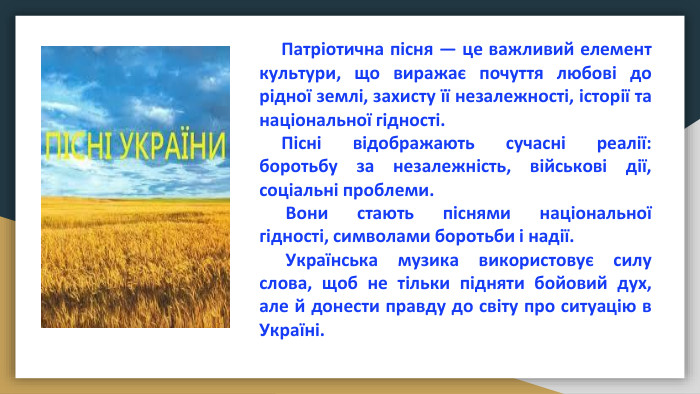  Патріотична пісня — це важливий елемент культури, що виражає почуття любові до рідної землі, захисту її незалежності, історії та національної гідності. Пісні відображають сучасні реалії: боротьбу за незалежність, військові дії, соціальні проблеми. Вони стають піснями національної гідності, символами боротьби і надії. Українська музика використовує силу слова, щоб не тільки підняти бойовий дух, але й донести правду до світу про ситуацію в Україні.