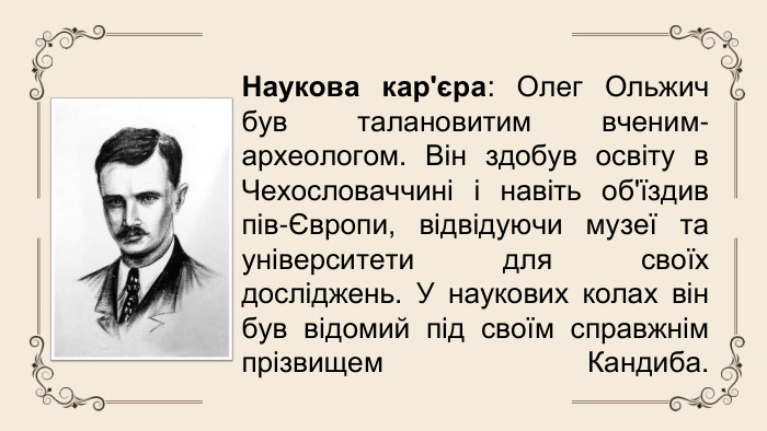 Наукова кар'єра: Олег Ольжич був талановитим вченим-археологом. Він здобув освіту в Чехословаччині і навіть об'їздив пів-Європи, відвідуючи музеї та університети для своїх досліджень. У наукових колах він був відомий під своїм справжнім прізвищем Кандиба.