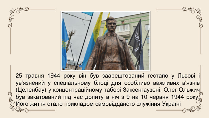 25 травня 1944 року він був заарештований гестапо у Львові і ув'язнений у спеціальному блоці для особливо важливих в'язнів (Целенбау) у концентраційному таборі Заксенгаузені. Олег Ольжич був закатований під час допиту в ніч з 9 на 10 червня 1944 року. Його життя стало прикладом самовідданого служіння Україні