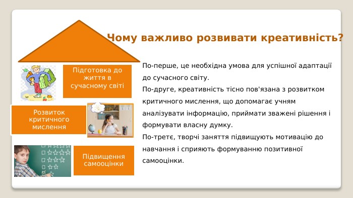 Чому важливо розвивати креативність?По-перше, це необхідна умова для успішної адаптації до сучасного світу. По-друге, креативність тісно пов'язана з розвитком критичного мислення, що допомагає учням аналізувати інформацію, приймати зважені рішення і формувати власну думку. По-третє, творчі заняття підвищують мотивацію до навчання і сприяють формуванню позитивної самооцінки.