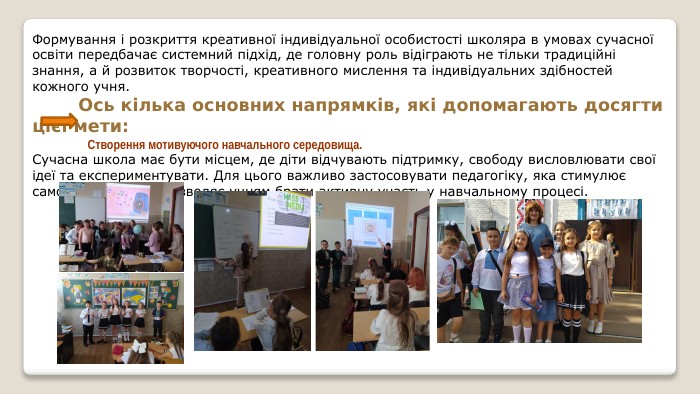 Формування і розкриття креативної індивідуальної особистості школяра в умовах сучасної освіти передбачає системний підхід, де головну роль відіграють не тільки традиційні знання, а й розвиток творчості, креативного мислення та індивідуальних здібностей кожного учня. Ось кілька основних напрямків, які допомагають досягти цієї мети: Створення мотивуючого навчального середовища. Сучасна школа має бути місцем, де діти відчувають підтримку, свободу висловлювати свої ідеї та експериментувати. Для цього важливо застосовувати педагогіку, яка стимулює самовираження та дозволяє учням брати активну участь у навчальному процесі.