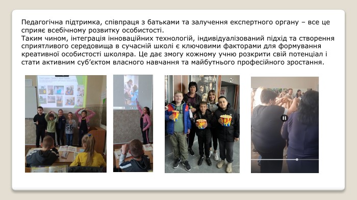 Педагогічна підтримка, співпраця з батьками та залучення експертного органу – все це сприяє всебічному розвитку особистості. Таким чином, інтеграція інноваційних технологій, індивідуалізований підхід та створення сприятливого середовища в сучасній школі є ключовими факторами для формування креативної особистості школяра. Це дає змогу кожному учню розкрити свій потенціал і стати активним суб’єктом власного навчання та майбутнього професійного зростання.