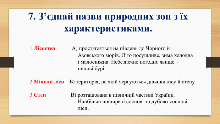 7. З’єднай назви природних зон з їх характеристиками.  1. Лісостеп А) простягається на південь до Чорного й Азовського морів. Літо посушливе, зима холодна і малосніжна. Небезпечне погоднє явище – пилові бурі. 2. Мішані ліси Б) територія, на якій чергуються ділянки лісу й степу 	3. Степ В) розташована в північній частині України. Найбільш поширені соснові та дубово-соснові ліси.