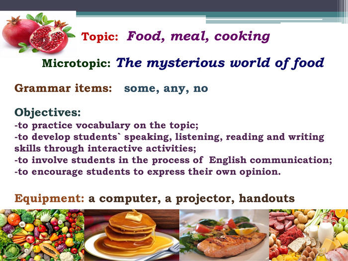  Topic: Food, meal, cooking Microtopic: The mysterious world of food. Grammar items: some, any, no. Objectives:-to practice vocabulary on the topic;-to develop students` speaking, listening, reading and writing skills through interactive activities;-to involve students in the process of English communication;-to encourage students to express their own opinion. Equipment: a computer, a projector, handouts