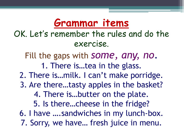 Grammar items. OK. Let’s remember the rules and do the exercise. Fill the gaps with some, any, no.1. There is…tea in the glass.2. There is…milk. I can’t make porridge.3. Are there…tasty apples in the basket?4. There is…butter on the plate.5. Is there…cheese in the fridge?6. I have ….sandwiches in my lunch-box.7. Sorry, we have… fresh juice in menu.