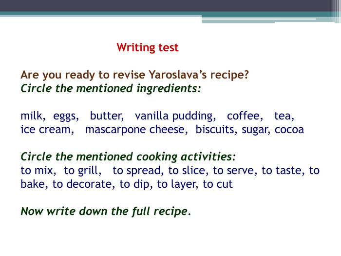  Writing test. Are you ready to revise Yaroslava’s recipe?Circle the mentioned ingredients: milk, eggs, butter, vanilla pudding, coffee, tea, ice cream, mascarpone cheese, biscuits, sugar, cocoa Circle the mentioned cooking activities:to mix, to grill, to spread, to slice, to serve, to taste, to bake, to decorate, to dip, to layer, to cut Now write down the full recipe. 