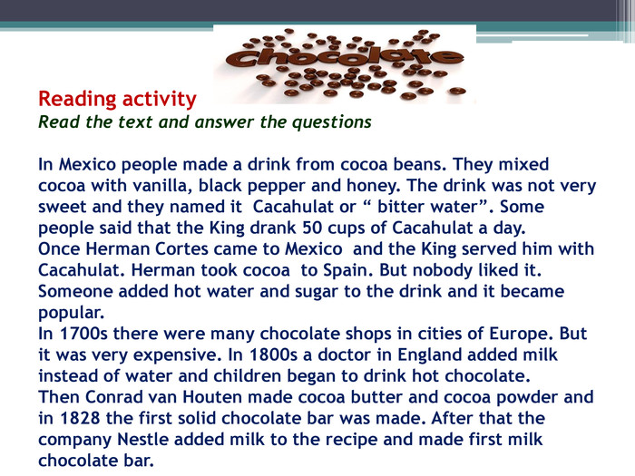 Reading activity. Read the text and answer the questions. In Mexico people made a drink from cocoa beans. They mixed cocoa with vanilla, black pepper and honey. The drink was not very sweet and they named it Cacahulat or “ bitter water”. Some people said that the King drank 50 cups of Cacahulat a day. Once Herman Cortes came to Mexico and the King served him with Cacahulat. Herman took cocoa to Spain. But nobody liked it. Someone added hot water and sugar to the drink and it became popular. In 1700s there were many chocolate shops in cities of Europe. But it was very expensive. In 1800s a doctor in England added milk instead of water and children began to drink hot chocolate. Then Conrad van Houten made cocoa butter and cocoa powder and in 1828 the first solid chocolate bar was made. After that the company Nestle added milk to the recipe and made first milk chocolate bar.