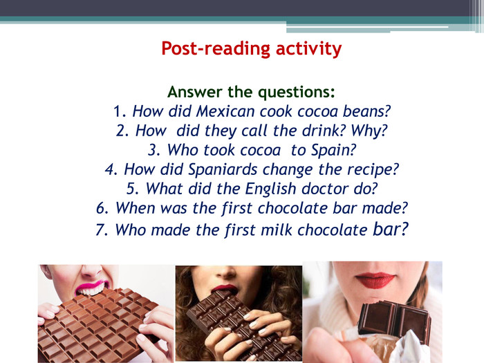 Post-reading activity. Answer the questions:1. How did Mexican cook cocoa beans?2. How did they call the drink? Why?3. Who took cocoa to Spain?4. How did Spaniards change the recipe?5. What did the English doctor do?6. When was the first chocolate bar made?7. Who made the first milk chocolate bar?