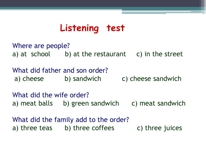  Listening test. Where are people?a) at school b) at the restaurant c) in the street What did father and son order? a) cheese b) sandwich c) cheese sandwich What did the wife order?a) meat balls b) green sandwich c) meat sandwich What did the family add to the order?a) three teas b) three coffees c) three juices