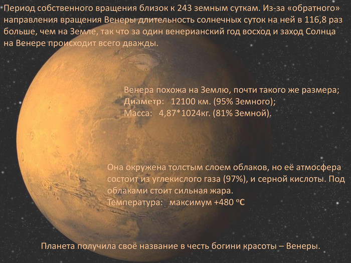 Период собственного вращения близок к 243 земным суткам. Из-за «обратного» направления вращения Венеры длительность солнечных суток на ней в 116,8 раз больше, чем на Земле, так что за один венерианский год восход и заход Солнца на Венере происходит всего дважды. Венера похожа на Землю, почти такого же размера; Диаметр: 12100 км. (95% Земного);Macca: 4,87*1024кг. (81% Земной). Она окружена толстым слоем облаков, но её атмосфера состоит из углекислого газа (97%), и серной кислоты. Под облаками стоит сильная жара. Температура: максимум +480 o. CПланета получила своё название в честь богини красоты – Венеры.