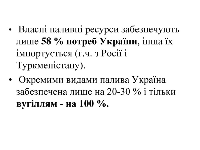    Власні паливні ресурси забезпечують лише 58 % потреб України, інша їх імпортується (г.ч. з Росії і Туркменістану).  Окремими видами палива Україна забезпечена лише на 20-30 % і тільки  вугіллям - на 100 %. 