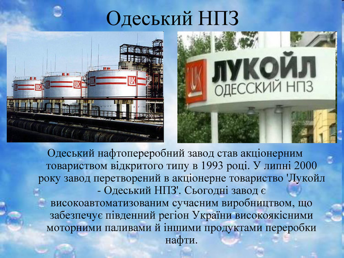 Одеський НПЗ Одеський нафтопереробний завод став акціонерним товариством відкритого типу в 1993 році. У липні 2000 року завод перетворений в акціонерне товариство 'Лукойл - Одеський НПЗ'. Сьогодні завод є високоавтоматизованим сучасним виробництвом, що забезпечує південний регіон України високоякісними моторними паливами й іншими продуктами переробки нафти. 