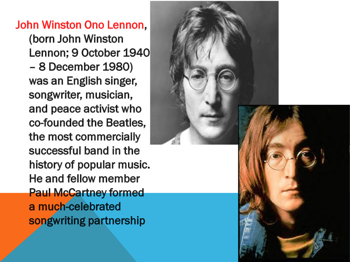 John Winston Ono Lennon, (born John Winston Lennon; 9 October 1940 – 8 December 1980) was an English singer, songwriter, musician, and peace activist who co-founded the Beatles, the most commercially successful band in the history of popular music. He and fellow member Paul Mc. Cartney formed a much-celebrated songwriting partnership