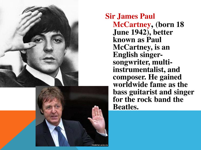 Sir James Paul Mc. Cartney, (born 18 June 1942), better known as Paul Mc. Cartney, is an English singer-songwriter, multi-instrumentalist, and composer. He gained worldwide fame as the bass guitarist and singer for the rock band the Beatles.