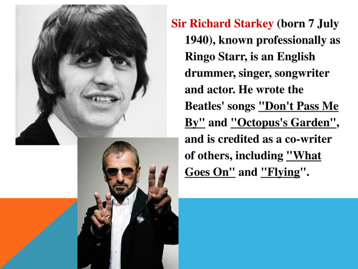 Sir Richard Starkey (born 7 July 1940), known professionally as Ringo Starr, is an English drummer, singer, songwriter and actor. He wrote the Beatles' songs 