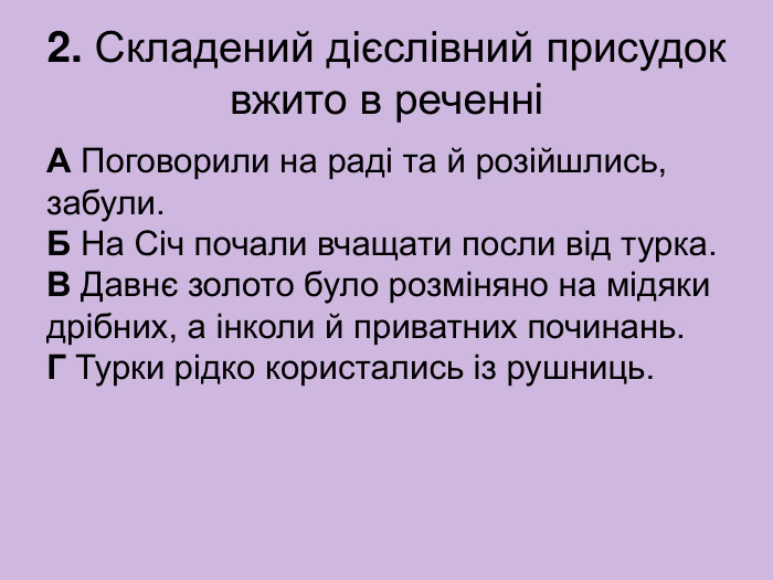 2. Складений дієслівний присудок вжито в реченні А Поговорили на раді та й розійшлись, забули.  Б На Січ почали вчащати посли від турка.  В Давнє золото було розміняно на мідяки дрібних, а інколи й приватних починань.  Г Турки рідко користались із рушниць. 
